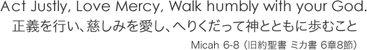 正義を行い、慈しみを愛し、へりくだって神とともに歩むこと　Micah 6-8 （旧約聖書 ミカ書 6章8節）