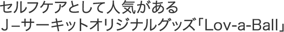 セルフケアとして人気があるＪ?サーキットオリジナルグッズ「Lov-a-Ball」